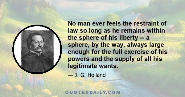 No man ever feels the restraint of law so long as he remains within the sphere of his liberty -- a sphere, by the way, always large enough for the full exercise of his powers and the supply of all his legitimate wants.