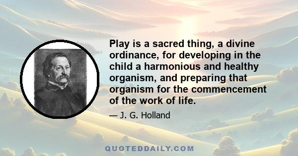 Play is a sacred thing, a divine ordinance, for developing in the child a harmonious and healthy organism, and preparing that organism for the commencement of the work of life.