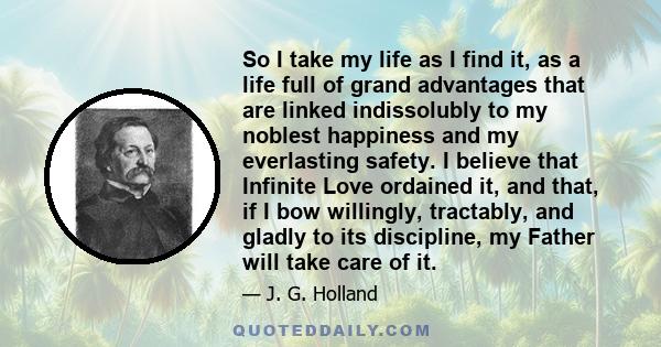 So I take my life as I find it, as a life full of grand advantages that are linked indissolubly to my noblest happiness and my everlasting safety. I believe that Infinite Love ordained it, and that, if I bow willingly,