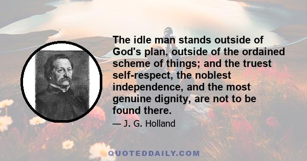 The idle man stands outside of God's plan, outside of the ordained scheme of things; and the truest self-respect, the noblest independence, and the most genuine dignity, are not to be found there.