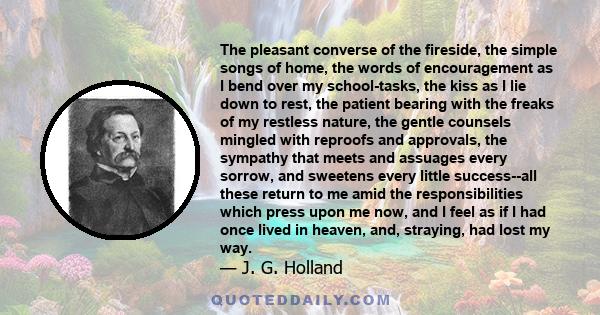 The pleasant converse of the fireside, the simple songs of home, the words of encouragement as I bend over my school-tasks, the kiss as I lie down to rest, the patient bearing with the freaks of my restless nature, the