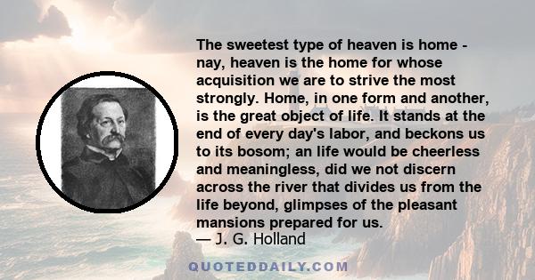 The sweetest type of heaven is home - nay, heaven is the home for whose acquisition we are to strive the most strongly. Home, in one form and another, is the great object of life. It stands at the end of every day's