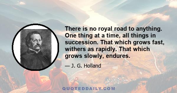 There is no royal road to anything. One thing at a time, all things in succession. That which grows fast, withers as rapidly. That which grows slowly, endures.