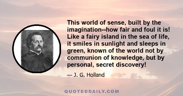 This world of sense, built by the imagination--how fair and foul it is! Like a fairy island in the sea of life, it smiles in sunlight and sleeps in green, known of the world not by communion of knowledge, but by