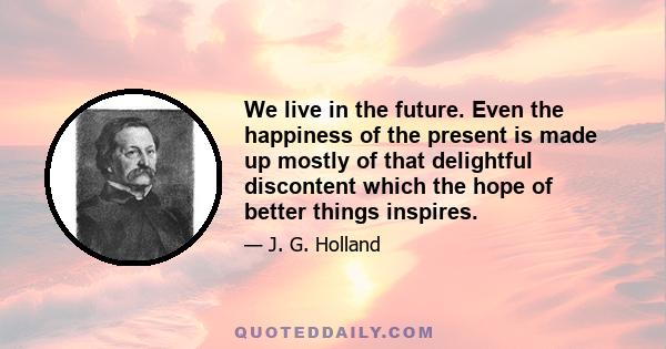 We live in the future. Even the happiness of the present is made up mostly of that delightful discontent which the hope of better things inspires.