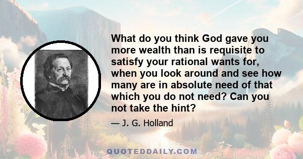 What do you think God gave you more wealth than is requisite to satisfy your rational wants for, when you look around and see how many are in absolute need of that which you do not need? Can you not take the hint?