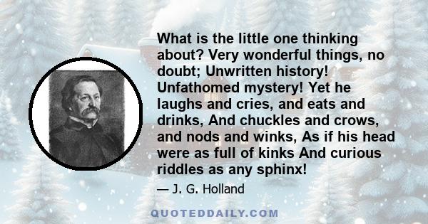 What is the little one thinking about? Very wonderful things, no doubt; Unwritten history! Unfathomed mystery! Yet he laughs and cries, and eats and drinks, And chuckles and crows, and nods and winks, As if his head