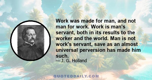 Work was made for man, and not man for work. Work is man's servant, both in its results to the worker and the world. Man is not work's servant, save as an almost universal perversion has made him such.