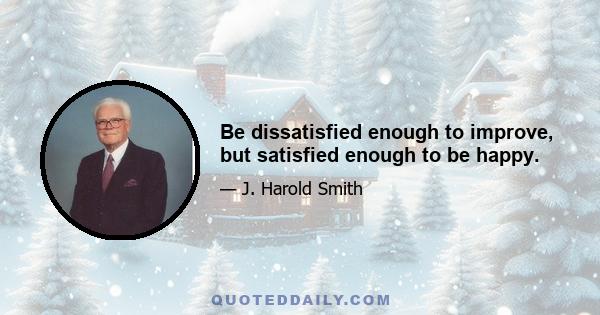 Be dissatisfied enough to improve, but satisfied enough to be happy.