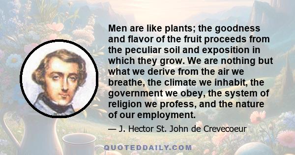 Men are like plants; the goodness and flavor of the fruit proceeds from the peculiar soil and exposition in which they grow. We are nothing but what we derive from the air we breathe, the climate we inhabit, the