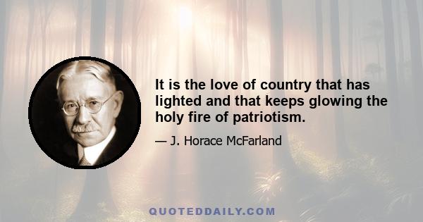 It is the love of country that has lighted and that keeps glowing the holy fire of patriotism.