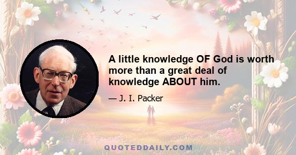 A little knowledge OF God is worth more than a great deal of knowledge ABOUT him.