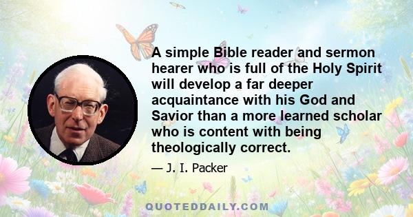 A simple Bible reader and sermon hearer who is full of the Holy Spirit will develop a far deeper acquaintance with his God and Savior than a more learned scholar who is content with being theologically correct.