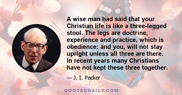 A wise man had said that your Christian life is like a three-legged stool. The legs are doctrine, experience and practice, which is obedience; and you, will not stay upright unless all three are there. In recent years