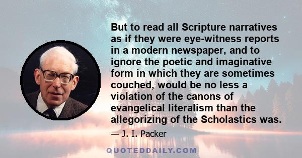 But to read all Scripture narratives as if they were eye-witness reports in a modern newspaper, and to ignore the poetic and imaginative form in which they are sometimes couched, would be no less a violation of the