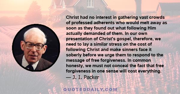 Christ had no interest in gathering vast crowds of professed adherents who would melt away as soon as they found out what following Him actually demanded of them. In our own presentation of Christ's gospel, therefore,