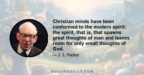 Christian minds have been conformed to the modern spirit: the spirit, that is, that spawns great thoughts of man and leaves room for only small thoughts of God.