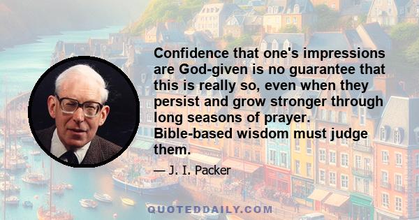 Confidence that one's impressions are God-given is no guarantee that this is really so, even when they persist and grow stronger through long seasons of prayer. Bible-based wisdom must judge them.