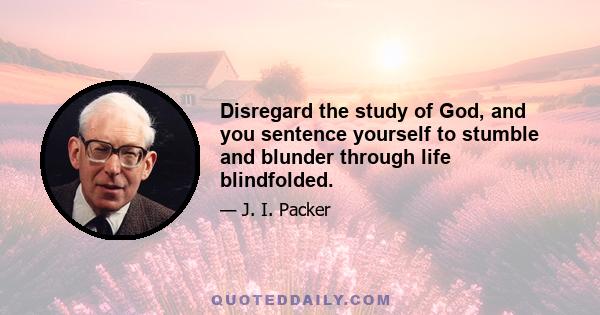 Disregard the study of God, and you sentence yourself to stumble and blunder through life blindfolded.