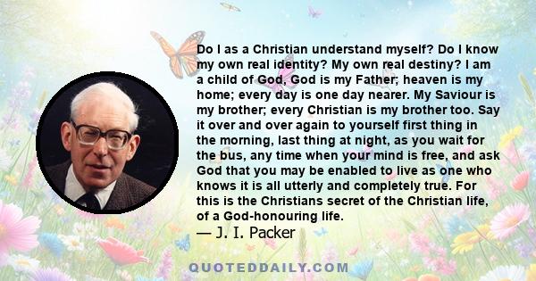 Do I as a Christian understand myself? Do I know my own real identity? My own real destiny? I am a child of God, God is my Father; heaven is my home; every day is one day nearer. My Saviour is my brother; every