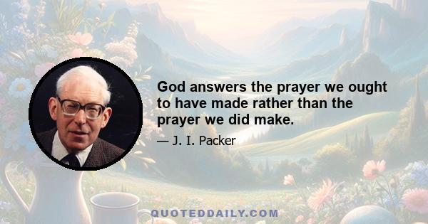 God answers the prayer we ought to have made rather than the prayer we did make.