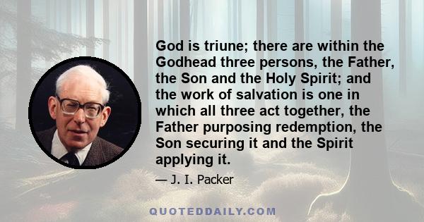 God is triune; there are within the Godhead three persons, the Father, the Son and the Holy Spirit; and the work of salvation is one in which all three act together, the Father purposing redemption, the Son securing it