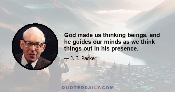 God made us thinking beings, and he guides our minds as we think things out in his presence.