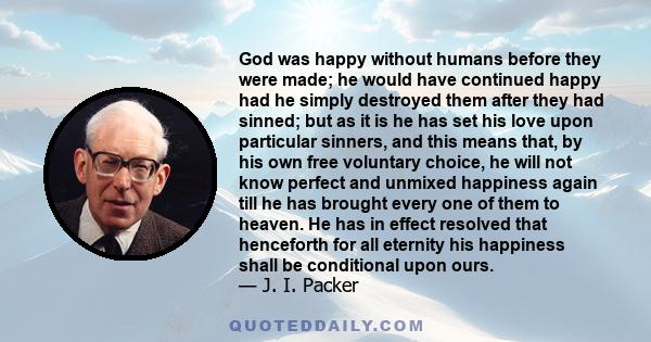 God was happy without humans before they were made; he would have continued happy had he simply destroyed them after they had sinned; but as it is he has set his love upon particular sinners, and this means that, by his 