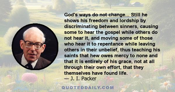 God's ways do not change... Still he shows his freedom and lordship by discriminating between sinners, causing some to hear the gospel while others do not hear it, and moving some of those who hear it to repentance