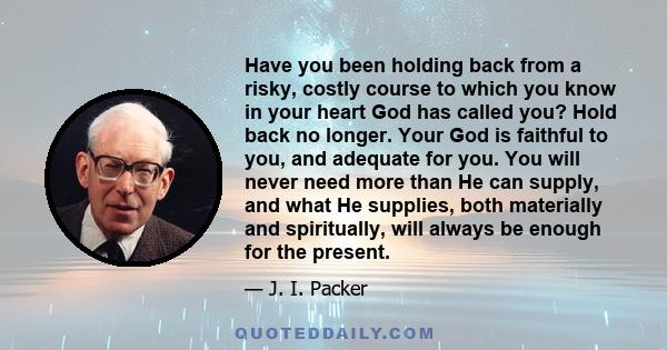 Have you been holding back from a risky, costly course to which you know in your heart God has called you? Hold back no longer. Your God is faithful to you, and adequate for you. You will never need more than He can