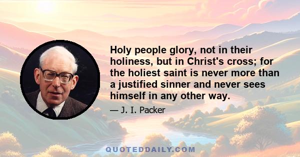 Holy people glory, not in their holiness, but in Christ's cross; for the holiest saint is never more than a justified sinner and never sees himself in any other way.