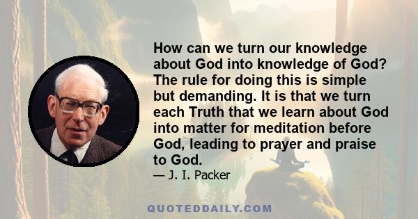 How can we turn our knowledge about God into knowledge of God? The rule for doing this is simple but demanding. It is that we turn each Truth that we learn about God into matter for meditation before God, leading to