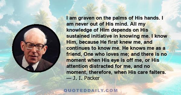 I am graven on the palms of His hands. I am never out of His mind. All my knowledge of Him depends on His sustained initiative in knowing me. I know Him, because He first knew me, and continues to know me. He knows me