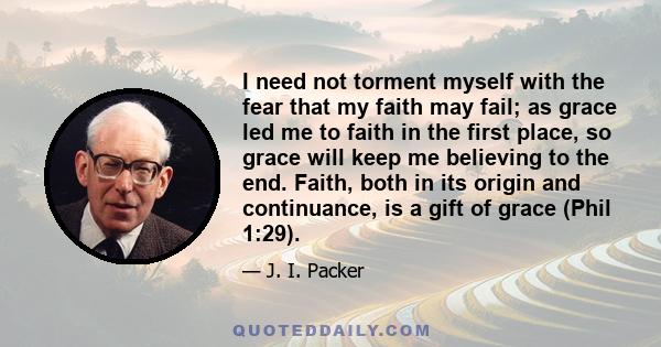 I need not torment myself with the fear that my faith may fail; as grace led me to faith in the first place, so grace will keep me believing to the end. Faith, both in its origin and continuance, is a gift of grace