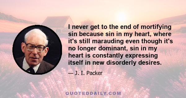 I never get to the end of mortifying sin because sin in my heart, where it's still marauding even though it's no longer dominant, sin in my heart is constantly expressing itself in new disorderly desires.