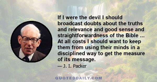 If I were the devil I should broadcast doubts about the truths and relevance and good sense and straightforwardness of the Bible ... At all costs I should want to keep them from using their minds in a disciplined way to 