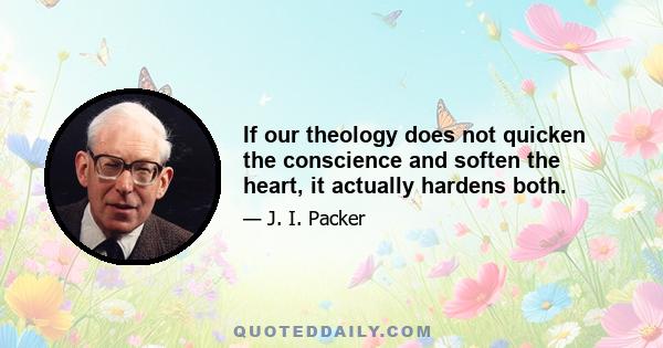 If our theology does not quicken the conscience and soften the heart, it actually hardens both.