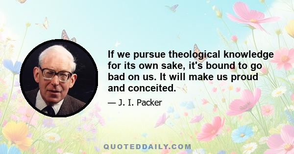 If we pursue theological knowledge for its own sake, it's bound to go bad on us. It will make us proud and conceited.