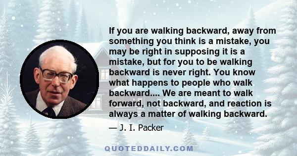 If you are walking backward, away from something you think is a mistake, you may be right in supposing it is a mistake, but for you to be walking backward is never right. You know what happens to people who walk