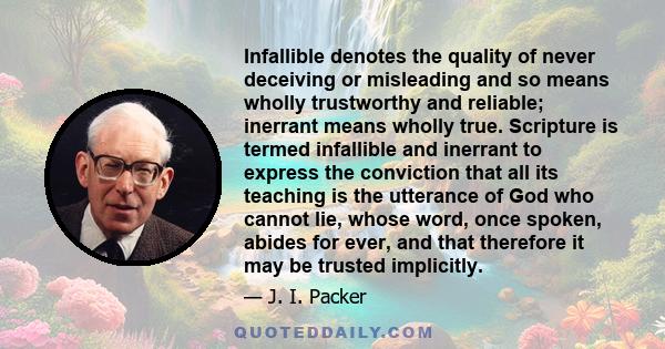 Infallible denotes the quality of never deceiving or misleading and so means wholly trustworthy and reliable; inerrant means wholly true. Scripture is termed infallible and inerrant to express the conviction that all