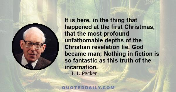 It is here, in the thing that happened at the first Christmas, that the most profound unfathomable depths of the Christian revelation lie. God became man; Nothing in fiction is so fantastic as this truth of the