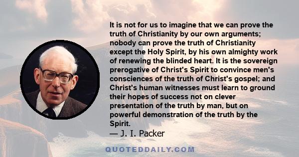 It is not for us to imagine that we can prove the truth of Christianity by our own arguments; nobody can prove the truth of Christianity except the Holy Spirit, by his own almighty work of renewing the blinded heart. It 