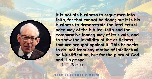 It is not his business to argue men into faith, for that cannot be done; but it is his business to demonstrate the intellectual adequacy of the biblical faith and the comparative inadequacy of its rivals, and to show