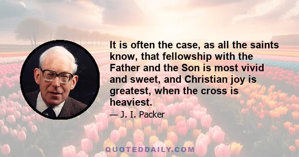 It is often the case, as all the saints know, that fellowship with the Father and the Son is most vivid and sweet, and Christian joy is greatest, when the cross is heaviest.