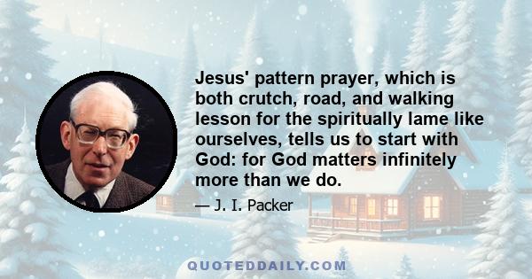 Jesus' pattern prayer, which is both crutch, road, and walking lesson for the spiritually lame like ourselves, tells us to start with God: for God matters infinitely more than we do.