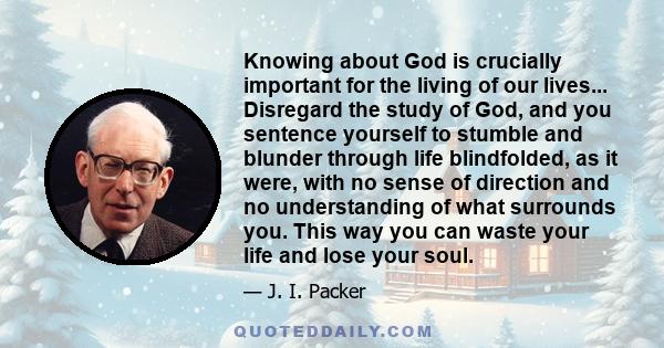 Knowing about God is crucially important for the living of our lives... Disregard the study of God, and you sentence yourself to stumble and blunder through life blindfolded, as it were, with no sense of direction and