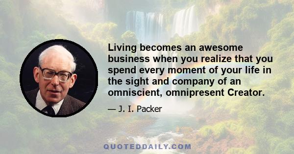 Living becomes an awesome business when you realize that you spend every moment of your life in the sight and company of an omniscient, omnipresent Creator.