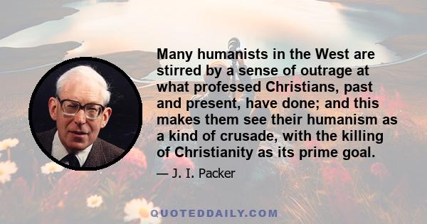 Many humanists in the West are stirred by a sense of outrage at what professed Christians, past and present, have done; and this makes them see their humanism as a kind of crusade, with the killing of Christianity as