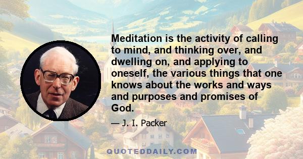 Meditation is the activity of calling to mind, and thinking over, and dwelling on, and applying to oneself, the various things that one knows about the works and ways and purposes and promises of God.