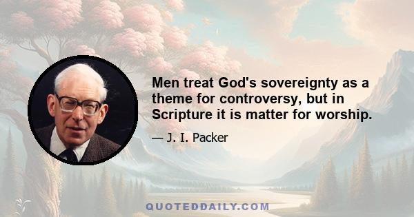 Men treat God's sovereignty as a theme for controversy, but in Scripture it is matter for worship.